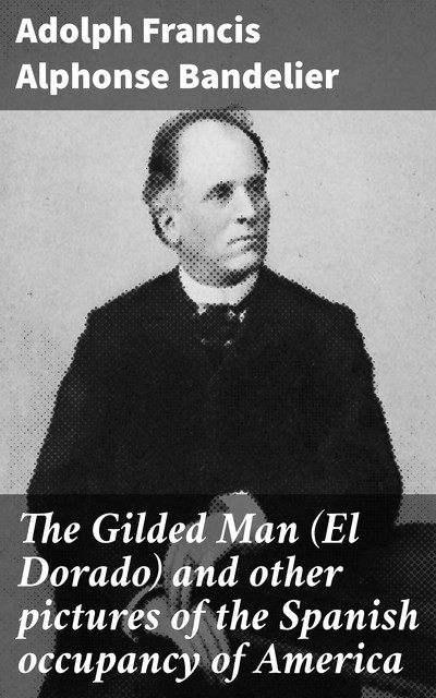 The Gilded Man (El Dorado) and other pictures of the Spanish occupancy of America, Adolph Francis Alphonse Bandelier