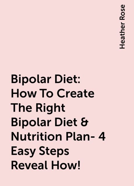 Bipolar Diet: How To Create The Right Bipolar Diet & Nutrition Plan- 4 Easy Steps Reveal How!, Heather Rose