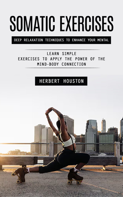 Somatic Exercises: Deep Relaxation Techniques to Enhance Your Mental (Learn Simple Exercises to Apply the Power of the Mind-body Connection), Herbert Houston