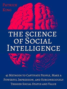 The Science of Social Intelligence: 45 Methods to Captivate People, Make a Powerful Impression, and Subconsciously Trigger Social Status and Value, Patrick King