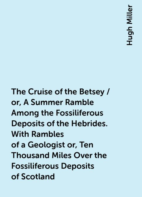 The Cruise of the Betsey / or, A Summer Ramble Among the Fossiliferous Deposits of the Hebrides. With Rambles of a Geologist or, Ten Thousand Miles Over the Fossiliferous Deposits of Scotland, Hugh Miller