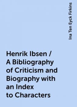 Henrik Ibsen / A Bibliography of Criticism and Biography with an Index to Characters, Ina Ten Eyck Firkins