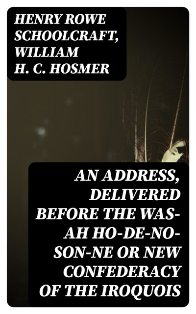 An Address, Delivered Before the Was-ah Ho-de-no-son-ne or New Confederacy of the Iroquois, Henry Rowe Schoolcraft, William H.C.Hosmer