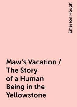 Maw's Vacation / The Story of a Human Being in the Yellowstone, Emerson Hough