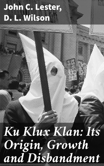 Ku Klux Klan: Its Origin, Growth and Disbandment, D.L. Wilson, John C. Lester
