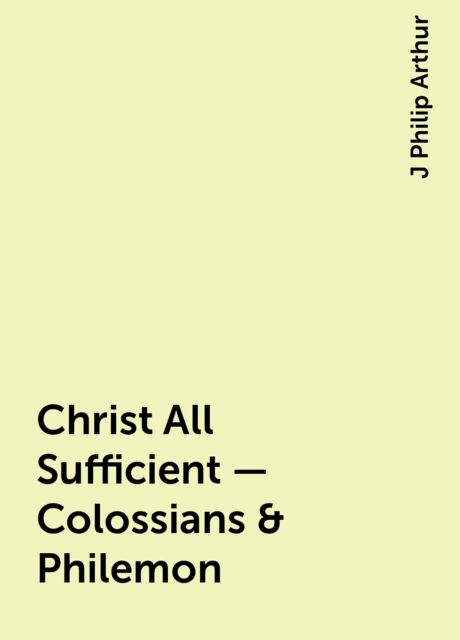 Christ All Sufficient - Colossians & Philemon, J Philip Arthur