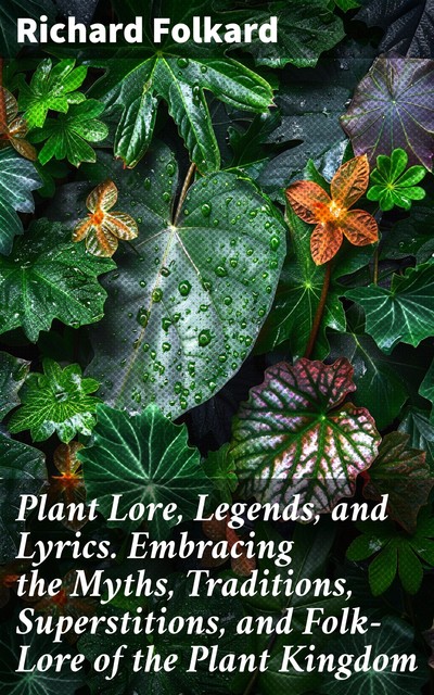 Plant Lore, Legends, and Lyrics. Embracing the Myths, Traditions, Superstitions, and Folk-Lore of the Plant Kingdom, Richard Folkard