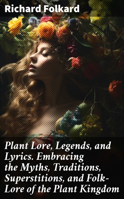 Plant Lore, Legends, and Lyrics. Embracing the Myths, Traditions, Superstitions, and Folk-Lore of the Plant Kingdom, Richard Folkard