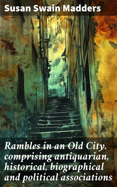 Rambles in an Old City. comprising antiquarian, historical, biographical and political associations, Susan Swain Madders