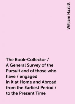 The Book-Collector / A General Survey of the Pursuit and of those who have / engaged in it at Home and Abroad from the Earliest Period / to the Present Time, William Hazlitt