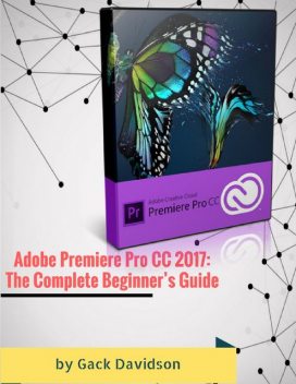 Adobe Premiere Pro Cc 2017: The Complete Beginner’s Guide, Gack Davidson