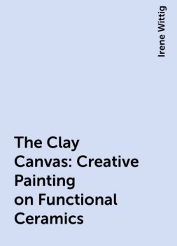 The Clay Canvas: Creative Painting on Functional Ceramics, Irene Wittig