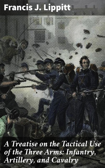 A Treatise on the Tactical Use of the Three Arms: Infantry, Artillery, and Cavalry, Francis J.Lippitt