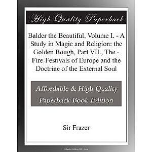 Balder the Beautiful, Volume I. / A Study in Magic and Religion: the Golden Bough, Part VII., The / Fire-Festivals of Europe and the Doctrine of the External Soul, James George Frazer