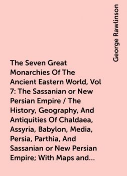 The Seven Great Monarchies Of The Ancient Eastern World, Vol 7: The Sassanian or New Persian Empire / The History, Geography, And Antiquities Of Chaldaea, Assyria, Babylon, Media, Persia, Parthia, And Sassanian or New Persian Empire; With Maps and Illustr, George Rawlinson