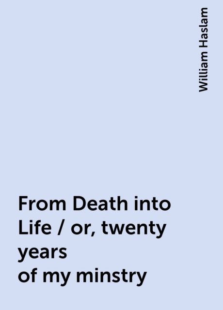 From Death into Life / or, twenty years of my minstry, William Haslam