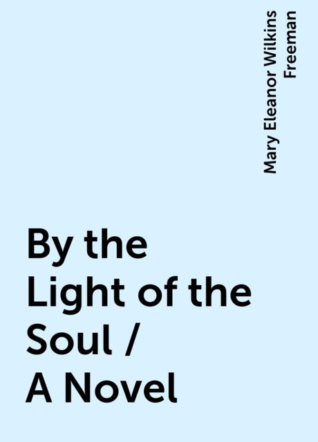 By the Light of the Soul / A Novel, Mary Eleanor Wilkins Freeman