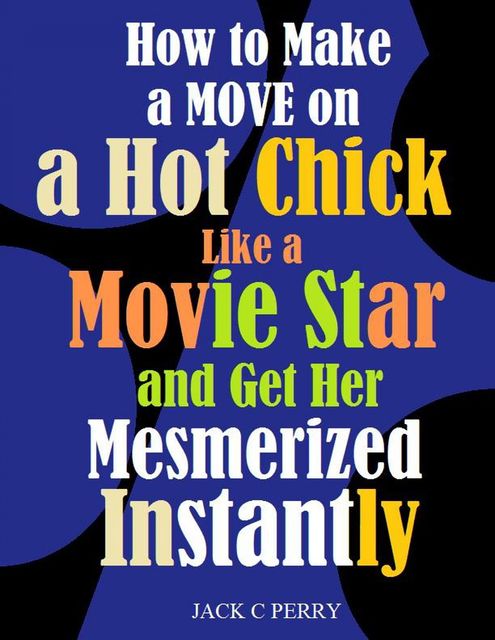 How to Make a Move on a Hot Chick Like a Movie Star and Get Her Mesmerized Instantly, Jack C Perry