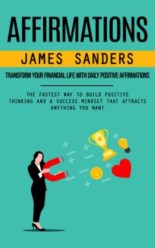 Affirmations: Transform Your Financial Life With Daily Positive Affirmations (The Fastest Way to Build Positive Thinking and a Success Mindset That Attracts Anything You Want), James Sanders