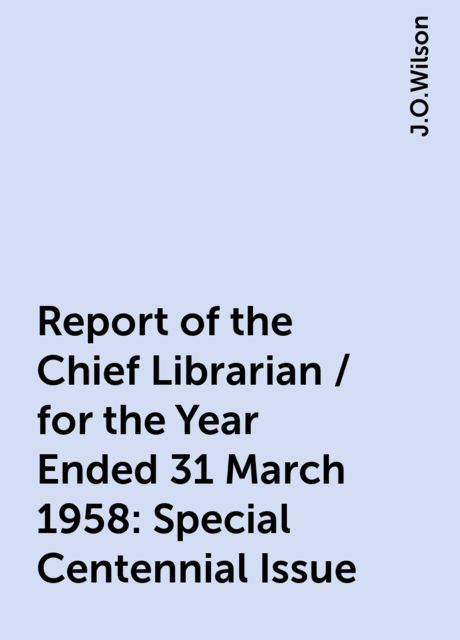 Report of the Chief Librarian / for the Year Ended 31 March 1958: Special Centennial Issue, J.O.Wilson