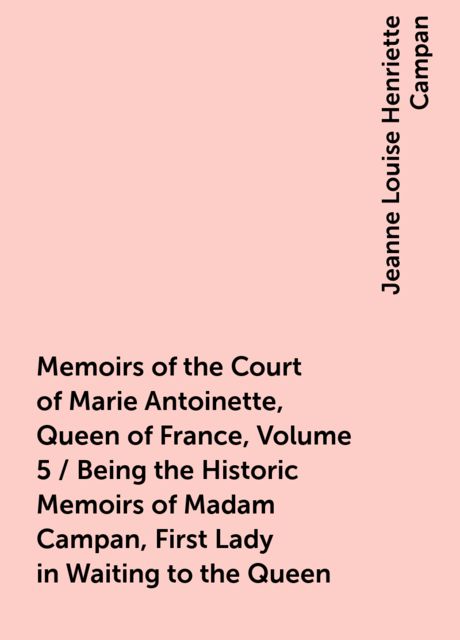 Memoirs of the Court of Marie Antoinette, Queen of France, Volume 5 / Being the Historic Memoirs of Madam Campan, First Lady in Waiting to the Queen, Jeanne Louise Henriette Campan