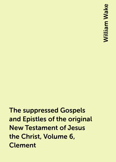 The suppressed Gospels and Epistles of the original New Testament of Jesus the Christ, Volume 6, Clement, William Wake