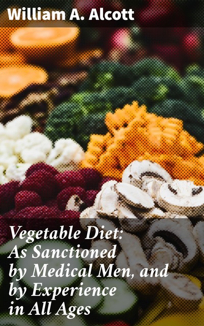 Vegetable Diet: As Sanctioned by Medical Men, and by Experience in All Ages, William A.Alcott