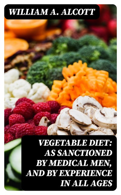 Vegetable Diet: As Sanctioned by Medical Men, and by Experience in All Ages, William A.Alcott
