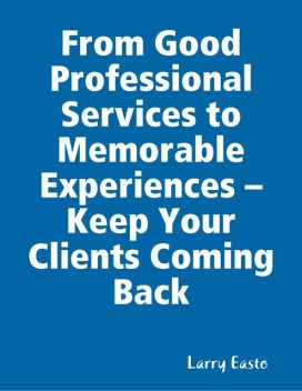 From Good Professional Services to Memorable Experiences – Keep Your Clients Coming Back, Larry Easto