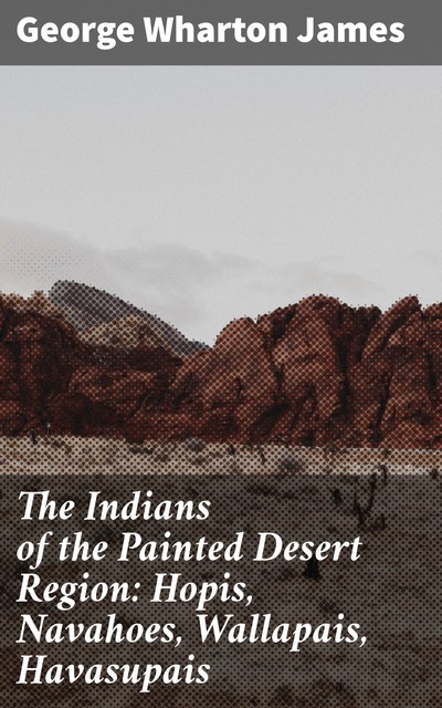The Indians of the Painted Desert Region: Hopis, Navahoes, Wallapais, Havasupais, George Wharton James
