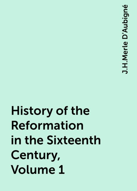History of the Reformation in the Sixteenth Century, Volume 1, J.H.Merle D'Aubigné