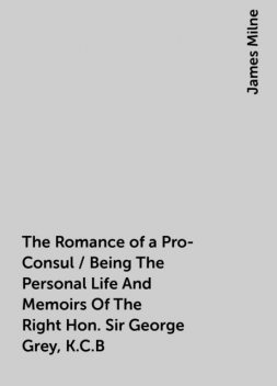 The Romance of a Pro-Consul / Being The Personal Life And Memoirs Of The Right Hon. Sir George Grey, K.C.B, James Milne