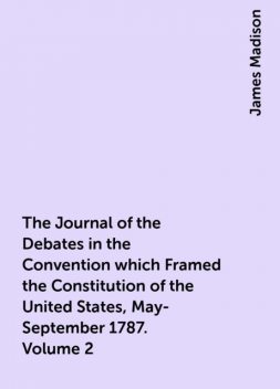 The Journal of the Debates in the Convention which Framed the Constitution of the United States, May-September 1787. Volume 2, James Madison