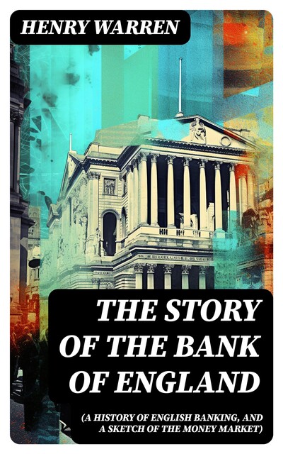 The Story of the Bank of England (A History of English Banking, and a Sketch of the Money Market), Henry Warren