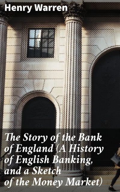 The Story of the Bank of England (A History of English Banking, and a Sketch of the Money Market), Henry Warren