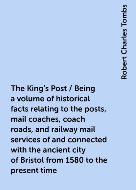 The King's Post / Being a volume of historical facts relating to the posts, mail coaches, coach roads, and railway mail services of and connected with the ancient city of Bristol from 1580 to the present time, Robert Charles Tombs