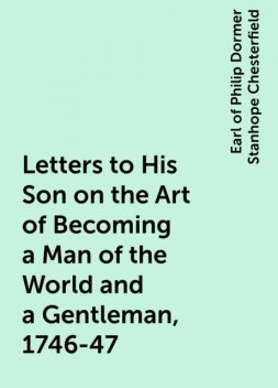Letters to His Son on the Art of Becoming a Man of the World and a Gentleman, 1746-47, Earl of Philip Dormer Stanhope Chesterfield