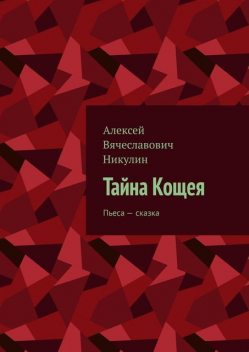 Тайна Кощея. Пьеса — сказка, Алексей Никулин