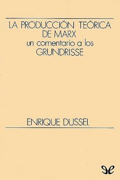 La producción teórica de Marx. Un comentario a los Grundrisse, Enrique Dussel