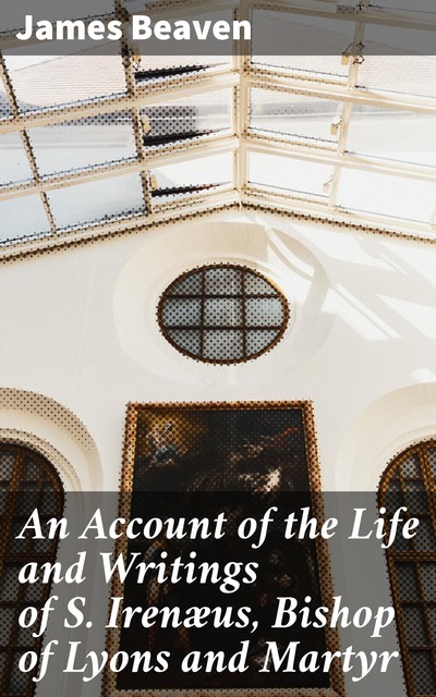 An Account of the Life and Writings of S. Irenæus, Bishop of Lyons and Martyr, James Beaven