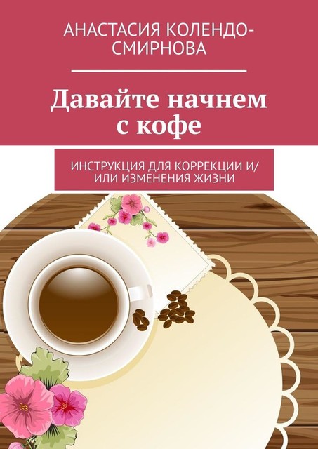 Давайте начнем с кофе. Инструкция для коррекции и/или изменения жизни, Анастасия Колендо-Смирнова