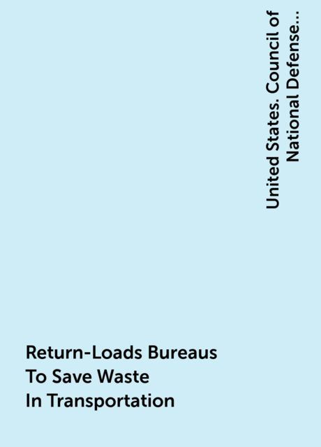 Return-Loads Bureaus To Save Waste In Transportation, United States. Council of National Defense. Highways Transport Committee