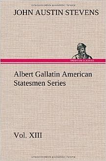 Albert Gallatin / American Statesmen Series, Vol. XIII, John Stevens