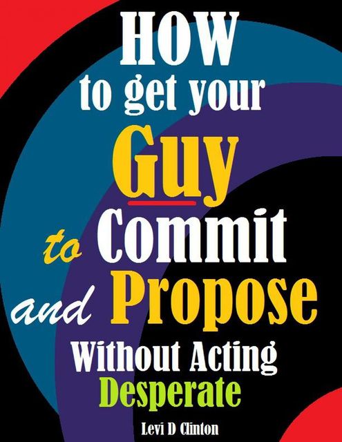 How to Get Your Guy to Commit and Propose Without Acting Desperate, Levi D Clinton