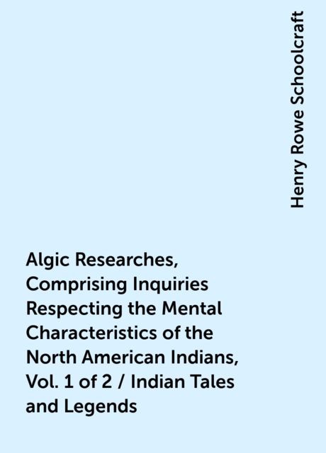Algic Researches, Comprising Inquiries Respecting the Mental Characteristics of the North American Indians, Vol. 1 of 2 / Indian Tales and Legends, Henry Rowe Schoolcraft