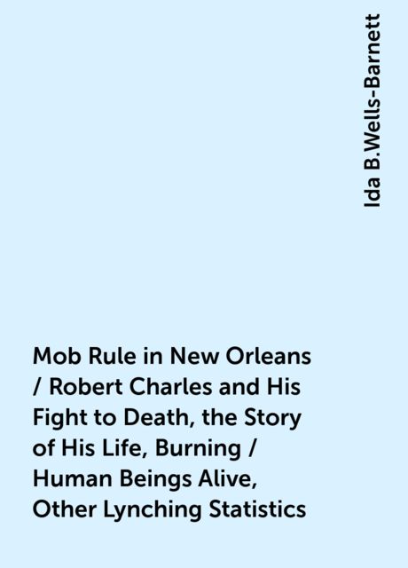 Mob Rule in New Orleans / Robert Charles and His Fight to Death, the Story of His Life, Burning / Human Beings Alive, Other Lynching Statistics, Ida B.Wells-Barnett