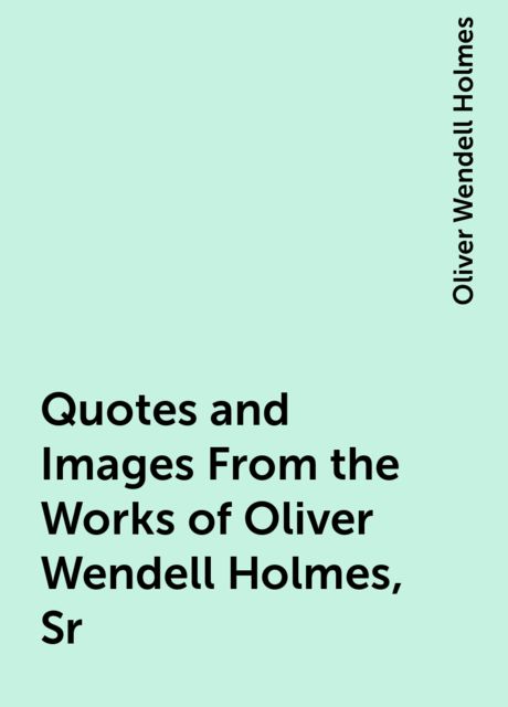 Quotes and Images From the Works of Oliver Wendell Holmes, Sr, Oliver Wendell Holmes