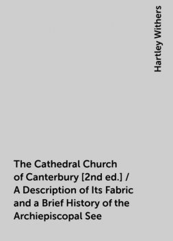 The Cathedral Church of Canterbury [2nd ed.] / A Description of Its Fabric and a Brief History of the Archiepiscopal See, Hartley Withers