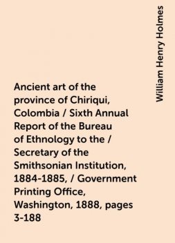 Ancient art of the province of Chiriqui, Colombia / Sixth Annual Report of the Bureau of Ethnology to the / Secretary of the Smithsonian Institution, 1884-1885, / Government Printing Office, Washington, 1888, pages 3-188, William Henry Holmes