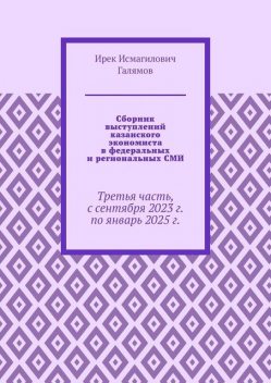 Сборник выступлений казанского экономиста в федеральных и региональных СМИ. Третья часть, с сентября 2023 г. по январь 2025 г, Ирек Галямов